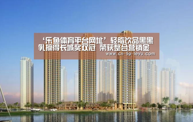 ‘乐鱼体育平台网址’轻脂饮品黑黑乳摘得长城奖双冠 荣获整合营